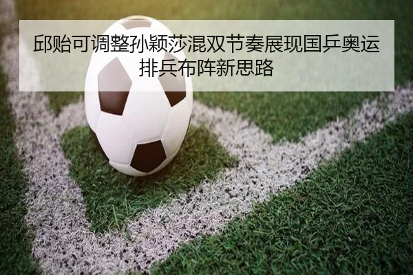 邱贻可调整孙颖莎混双节奏展现国乒奥运排兵布阵新思路